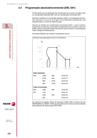 Manual de programação
CNC 8035
3.
EIXOSESISTEMASDECOORDENADAS
Programaçãoabsoluta/incremental(G90,G91)
MODELO ·T·
(SOFT V16.1X)
14
3.4 Programação absoluta/incremental (G90, G91)
O CNC admite que a programação das coordenadas de um ponto, se realize, tanto
em coordenadas absolutas G90, como em coordenadas incrementais G91.
Quando se trabalha em coordenadas absolutas (G90), as coordenadas do ponto,
são referidas a um ponto de origem de coordenadas estabelecido, que
freqüentemente é o ponto de origem da peça.
Quando se trabalha em coordenadas incrementais (G91), o valor numérico
programado corresponde à informação de deslocamento do caminho a percorrer
desde o ponto no qual está situada a ferramenta nesse momento. O sinal anteposto
indica a direção de deslocamento.
As funções G90/G91 são modais e incompatíveis entre si.
No momento da ligação, depois de executar-se M02, M30 ou depois de uma
EMERGÊNCIA ou RESET, o CNC assumirá G90 ou G91 conforme se tenha definido
pelo parâmetro de máquina geral "ISYSTEM".
Cotas absolutas:
G90 X200 Z60 ; Ponto P0
X160 Z60 ; Ponto P1
X80 Z100 ; Ponto P2
X80 Z120 ; Ponto P3
Cotas incrementais:
G90 X200 Z60 ; Ponto P0
G91 X-40 ; Ponto P1
X-80 Z40 ; Ponto P2
Z20 ; Ponto P3
Exemplo de programação do eixo X em diâmetros.
 