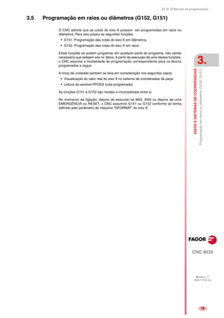 Manual de programação
CNC 8035
EIXOSESISTEMASDECOORDENADAS
Programaçãoemraiosoudiâmetros(G152,G151)
3.
MODELO ·T·
(SOFT V16.1X)
15
3.5 Programação em raios ou diâmetros (G152, G151)
O CNC admite que as cotas do eixo X possam ser programadas em raios ou
diâmetros. Para isso possui as seguintes funções.
• G151. Programação das cotas do eixo X em diâmetros.
• G152. Programação das cotas do eixo X em raios.
Estas funções se podem programar em qualquer parte do programa, não sendo
necessário que estejam sós no bloco. A partir da execução de uma destas funções,
o CNC assume a modalidade de programação correspondente para os blocos
programados a seguir.
A troca de unidades também se leva em consideração nos seguintes casos.
• Visualização do valor real do eixo X no sistema de coordenadas da peça.
• Leitura da variável PPOSX (cota programada).
As funções G151 e G152 são modais e incompatíveis entre si.
No momento da ligação, depois de executar-se M02, M30 ou depois de uma
EMERGÊNCIA ou RESET, o CNC assumirá G151 ou G152 conforme se tenha
definido pelo parâmetro de máquina "DFORMAT" do eixo X.
 