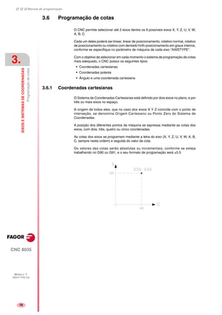 Manual de programação
CNC 8035
3.
EIXOSESISTEMASDECOORDENADAS
Programaçãodecotas
MODELO ·T·
(SOFT V16.1X)
16
3.6 Programação de cotas
O CNC permite selecionar até 2 eixos dentre os 9 possíveis eixos X, Y, Z, U, V, W,
A, B, C.
Cada um deles poderá ser linear, linear de posicionamento, rotativo normal, rotativo
de posicionamento ou rotativo com dentado hirth posicionamento em graus inteiros,
conforme se especifique no parâmetro de máquina de cada eixo "AXISTYPE".
Com o objetivo de selecionar em cada momento o sistema de programação de cotas
mais adequado, o CNC possui os seguintes tipos:
• Coordenadas cartesianas
• Coordenadas polares
• Ângulo e uma coordenada cartesiana
3.6.1 Coordenadas cartesianas
O Sistema de Coordenadas Cartesianas está definido por dois eixos no plano, e por
três ou mais eixos no espaço.
A origem de todos eles, que no caso dos eixos X Y Z coincide com o ponto de
interseção, se denomina Origem Cartesiano ou Ponto Zero do Sistema de
Coordenadas.
A posição dos diferentes pontos da máquina se expressa mediante as cotas dos
eixos, com dois, três, quatro ou cinco coordenadas.
As cotas dos eixos se programam mediante a letra do eixo (X, Y, Z, U, V, W, A, B,
C, sempre nesta ordem) e seguida do valor da cota.
Os valores das cotas serão absolutas ou incrementais, conforme se esteja
trabalhando no G90 ou G91, e o seu formato de programação será ±5.5
 
