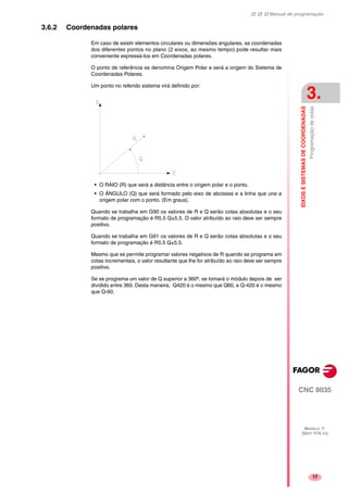 Manual de programação
CNC 8035
EIXOSESISTEMASDECOORDENADAS
Programaçãodecotas
3.
MODELO ·T·
(SOFT V16.1X)
17
3.6.2 Coordenadas polares
Em caso de existir elementos circulares ou dimensões angulares, as coordenadas
dos diferentes pontos no plano (2 eixos, ao mesmo tempo) pode resultar mais
conveniente expressá-los em Coordenadas polares.
O ponto de referência se denomina Origem Polar e será a origem do Sistema de
Coordenadas Polares.
Um ponto no referido sistema virá definido por:
• O RAIO (R) que será a distância entre o origem polar e o ponto.
• O ÁNGULO (Q) que será formado pelo eixo de abcissas e a linha que une a
origem polar com o ponto. (Em graus).
Quando se trabalha em G90 os valores de R e Q serão cotas absolutas e o seu
formato de programação é R5.5 Q±5.5. O valor atribuído ao raio deve ser sempre
positivo.
Quando se trabalha em G91 os valores de R e Q serão cotas absolutas e o seu
formato de programação é R5.5 Q±5.5.
Mesmo que se permite programar valores negativos de R quando se programa em
cotas incrementais, o valor resultante que lhe for atribuído ao raio deve ser sempre
positivo.
Se se programa um valor de Q superior a 360º, se tomará o módulo depois de ser
dividido entre 360. Desta maneira, Q420 é o mesmo que Q60, e Q-420 é o mesmo
que Q-60.
 