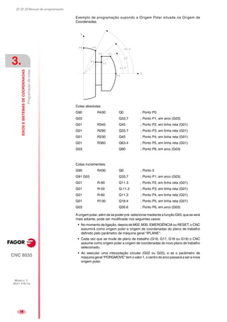 Manual de programação
CNC 8035
3.
EIXOSESISTEMASDECOORDENADAS
Programaçãodecotas
MODELO ·T·
(SOFT V16.1X)
18
Exemplo de programação supondo a Origem Polar situada na Origem de
Coordenadas.
Cotas absolutas:
G90 R430 Q0 ; Ponto P0
G03 Q33,7 ; Ponto P1, em arco (G03)
G01 R340 Q45 ; Ponto P2, em linha reta (G01)
G01 R290 Q33.7 ; Ponto P3, em linha reta (G01)
G01 R230 Q45 ; Ponto P4, em linha reta (G01)
G01 R360 Q63.4 ; Ponto P5, em linha reta (G01)
G03 Q90 ; Ponto P6, em arco (G03)
Cotas incrementais:
G90 R430 Q0 ; Ponto 0
G91 G03 Q33,7 ; Ponto P1, em arco (G03)
G01 R-90 Q11.3 ; Ponto P2, em linha reta (G01)
G01 R-50 Q-11.3 ; Ponto P3, em linha reta (G01)
G01 R-60 Q11.3 ; Ponto P4, em linha reta (G01)
G01 R130 Q18.4 ; Ponto P5, em linha reta (G01)
G03 Q26.6 ; Ponto P6, em arco (G03)
A origem polar, além de se poder pré- selecionar mediante a função G93, que se verá
mais adiante, pode ser modificada nos seguintes casos:
• No momento da ligação, depois de M02, M30, EMERGÊNCIA ou RESET, o CNC
assumirá como origem polar a origem de coordenadas do plano de trabalho
definido pelo parâmetro de máquina geral "IPLANE".
• Cada vez que se mude de plano de trabalho (G16, G17, G18 ou G19) o CNC
assume como origem polar a origem de coordenadas do novo plano de trabalho
selecionado.
• Ao executar uma interpolação circular (G02 ou G03), e se o parâmetro de
máquina geral "PORGMOVE" tem o valor 1, o centro do arco passará a ser a nova
origem polar.
 
