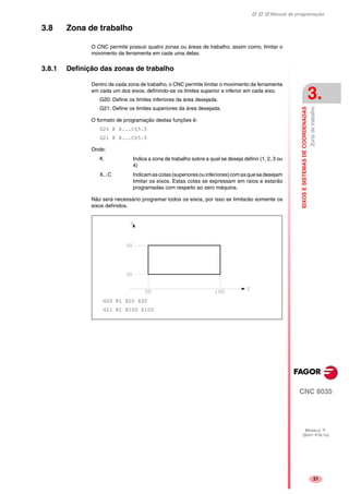 Manual de programação
CNC 8035
EIXOSESISTEMASDECOORDENADAS
Zonadetrabalho
3.
MODELO ·T·
(SOFT V16.1X)
21
3.8 Zona de trabalho
O CNC permite possuir quatro zonas ou áreas de trabalho, assim como, limitar o
movimento da ferramenta em cada uma delas.
3.8.1 Definição das zonas de trabalho
Dentro de cada zona de trabalho, o CNC permite limitar o movimento da ferramenta
em cada um dos eixos, definindo-se os limites superior e inferior em cada eixo.
G20: Define os limites inferiores da área desejada.
G21: Define os limites superiores da área desejada.
O formato de programação destas funções é:
G20 K X...C±5.5
G21 K X...C±5.5
Onde:
K Indica a zona de trabalho sobre a qual se deseja definir (1, 2, 3 ou
4)
X...C Indicamascotas(superioresouinferiores)comasquesedesejam
limitar os eixos. Estas cotas se expressam em raios e estarão
programadas com respeito ao zero máquina.
Não será necessário programar todos os eixos, por isso se limitarão somente os
eixos definidos.
G20 K1 X20 Z20
G21 K1 X100 Z100
 