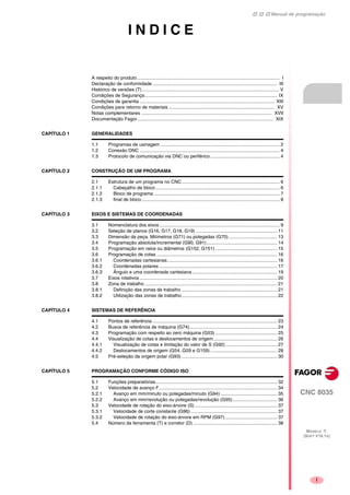 Manual de programação
CNC 8035
MODELO ·T·
(SOFT V16.1X)
i
I N D I C E
A respeito do produto............................................................................................................. I
Declaração de conformidade ............................................................................................... III
Histórico de versões (T) ........................................................................................................ V
Condições de Segurança..................................................................................................... IX
Condições de garantia ....................................................................................................... XIII
Condições para retorno de materiais ................................................................................. XV
Notas complementares .................................................................................................... XVII
Documentação Fagor........................................................................................................ XIX
CAPÍTULO 1 GENERALIDADES
1.1 Programas de usinagem ........................................................................................... 2
1.2 Conexão DNC ........................................................................................................... 4
1.3 Protocolo de comunicação via DNC ou periférico ..................................................... 4
CAPÍTULO 2 CONSTRUÇÃO DE UM PROGRAMA
2.1 Estrutura de um programa no CNC........................................................................... 6
2.1.1 Cabeçalho de bloco............................................................................................... 6
2.1.2 Bloco de programa ................................................................................................ 7
2.1.3 final de bloco.......................................................................................................... 8
CAPÍTULO 3 EIXOS E SISTEMAS DE COORDENADAS
3.1 Nomenclatura dos eixos............................................................................................ 9
3.2 Seleção de planos (G16, G17, G18, G19) .............................................................. 11
3.3 Dimensão da peça. Milímetros (G71) ou polegadas (G70)..................................... 13
3.4 Programação absoluta/incremental (G90, G91)...................................................... 14
3.5 Programação em raios ou diâmetros (G152, G151) ............................................... 15
3.6 Programação de cotas ............................................................................................ 16
3.6.1 Coordenadas cartesianas.................................................................................... 16
3.6.2 Coordenadas polares .......................................................................................... 17
3.6.3 Ângulo e uma coordenada cartesiana................................................................. 19
3.7 Eixos rotativos ......................................................................................................... 20
3.8 Zona de trabalho ..................................................................................................... 21
3.8.1 Definição das zonas de trabalho ......................................................................... 21
3.8.2 Utilização das zonas de trabalho......................................................................... 22
CAPÍTULO 4 SISTEMAS DE REFERÊNCIA
4.1 Pontos de referência ............................................................................................... 23
4.2 Busca de referência de máquina (G74)................................................................... 24
4.3 Programação com respeito ao zero máquina (G53) ............................................... 25
4.4 Visualização de cotas e deslocamentos de origem................................................. 26
4.4.1 Visualização de cotas e limitação do valor de S (G92) ....................................... 27
4.4.2 Deslocamentos de origem (G54..G59 e G159) ................................................... 28
4.5 Pré-seleção da origem polar (G93) ......................................................................... 30
CAPÍTULO 5 PROGRAMAÇÃO CONFORME CÓDIGO ISO
5.1 Funções preparatórias............................................................................................. 32
5.2 Velocidade de avanço F.......................................................................................... 34
5.2.1 Avanço em mm/minuto ou polegadas/minuto (G94) ........................................... 35
5.2.2 Avanço em mm/revolução ou polegadas/revolução (G95).................................. 36
5.3 Velocidade de rotação do eixo-árvore (S)............................................................... 37
5.3.1 Velocidade de corte constante (G96) .................................................................. 37
5.3.2 Velocidade de rotação do eixo-árvore em RPM (G97)........................................ 37
5.4 Número da ferramenta (T) e corretor (D) ................................................................ 38
 