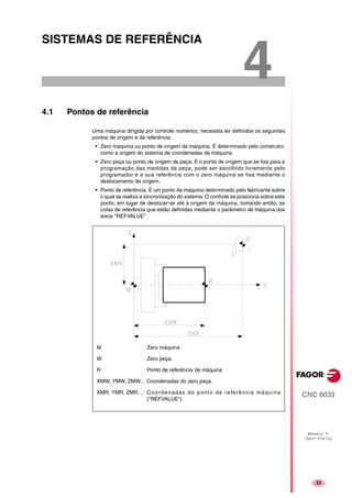 23
CNC 8035
MODELO ·T·
(SOFT V16.1X)
4
SISTEMAS DE REFERÊNCIA
4.1 Pontos de referência
Uma máquina dirigida por controle numérico, necessita ter definidos os seguintes
pontos de origem e de referência:
• Zero máquina ou ponto de origem da máquina. É determinado pelo construtor,
como a origem do sistema de coordenadas da máquina.
• Zero peça ou ponto de origem da peça. É o ponto de origem que se fixa para a
programação das medidas da peça, pode ser escolhido livremente pelo
programador e a sua referência com o zero máquina se fixa mediante o
deslocamento de origem.
• Ponto de referência. É um ponto da máquina determinado pelo fabricante sobre
o qual se realiza a sincronização do sistema. O controle se posiciona sobre este
ponto, em lugar de deslocar-se até à origem da máquina, tomando então, as
cotas de referência que estão definidas mediante o parâmetro de máquina dos
eixos "REFVALUE".
M Zero máquina
W Zero peça.
R Ponto de referência de máquina
XMW, YMW, ZMW... Coordenadas do zero peça.
XMR, YMR, ZMR... Coordenadas do ponto de referência máquina
("REFVALUE")
 
