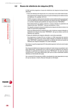 Manual de programação
CNC 8035
4.
SISTEMASDEREFERÊNCIA
Buscadereferênciademáquina(G74)
MODELO ·T·
(SOFT V16.1X)
24
4.2 Busca de referência de máquina (G74)
O CNC permite programar a busca de referência de máquina de duas formas
diferentes:
• Busca de referência de máquina de um ou mais eixos numa ordem determinado.
Se programará G74 seguido doseixos nos quais se deseja que se realize a busca
de referência. Por exemplo: G74 X Z.
O CNC começará o deslocamento de todos os eixos selecionados que possuam
micro de referência de máquina (parâmetro de máquina de eixos "DECINPUT"),
e no sentido indicado pelo parâmetro de máquina de eixos "REFDIREC".
Este deslocamento se realiza conforme o avanço indicado no parâmetro de
máquina dos eixos "REFEED1", até que se pressione o micro.
Em seguida começará a busca de referência de máquina de todos os eixos e na
ordem na qual foram programados.
Este novo deslocamento se realizará eixo a eixo, conforme o avanço indicado no
parâmetro de máquina dos eixos "REFEED2", até que se atinja o ponto de
referência de máquina.
• Busca de referência de máquina utilizando a sub-rotina associada.
Se programará a função G74 só no bloco e o CNC executará de maneira
automática a sub-rotina cujo número esteja indicado no parâmetro de máquina
geral "REFPSUB", podendo-se programar na referida sub-rotina as buscas de
referência de máquina desejadas e na ordem desejada.
Num bloco no qual foi programado G74 não poderá aparecer nenhuma outra função
preparatória.
Se a busca de referência de máquina se realiza em modo manual, se perderá o zero
peça selecionado, visualizando-se as cotas do ponto de referência de máquina
indicadas no parâmetro de máquina dos eixos "REFVALUE". No resto dos casos
conservar-se-á o zero peça selecionado, pelo que as cotas visualizadas estarão
referidas ao mencionado zero peça.
Se o comando G74 se executa em MDI a visualização de cotas dependerá do modo
em que se execute o mesmo, Manual, Execução ou Simulação.
 