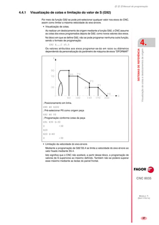 Manual de programação
CNC 8035
SISTEMASDEREFERÊNCIA
Visualizaçãodecotasedeslocamentosdeorigem
4.
MODELO ·T·
(SOFT V16.1X)
27
4.4.1 Visualização de cotas e limitação do valor de S (G92)
Por meio da função G92 se pode pré-selecionar qualquer valor nos eixos do CNC,
assim como limitar a máxima velocidade do eixo-árvore.
• Visualização de cotas.
Ao realizar um deslocamento de origem mediante a função G92, o CNC assume
as cotas dos eixos programados depois de G92, como novos valores dos eixos.
No bloco em que se define G92, não se pode programar nenhuma outra função,
sendo o formato de programação:
G92 X...C ±5.5
Os valores atribuídos aos eixos programar-se-ão em raios ou diâmetros
dependendo da personalização do parâmetro de máquina de eixos "DFORMAT"
• Limitação da velocidade do eixo-árvore.
Mediante a programação de G92 S5.4 se limita a velocidade do eixo-árvore ao
valor fixado mediante S5.4.
Isto significa que o CNC não aceitará, a partir desse bloco, a programação de
valores de S superiores ao máximo definido. Também não se poderá superar
esse máximo mediante as teclas do painel frontal.
; Posicionamento em linha.
G90 X0 Z200
; Pré-selecionar P0 como origem peça
G92 X0 Y0
; Programação conforme cotas da peça
G91 X30 Z-30
Z -30
X20
X20 Z-40
Z -30
 