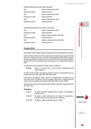 Manual de programação
CNC 8035
SISTEMASDEREFERÊNCIA
Visualizaçãodecotasedeslocamentosdeorigem
4.
MODELO ·T·
(SOFT V16.1X)
29
Utilizando deslocamentos de origem absolutos:
G54 ; Aplica o deslocamento G54
Execução do perfil ; Executa perfil A1
G55 ; Aplica o deslocamento G55
Execução do perfil ; Executa perfil A2
G56 ; Aplica o deslocamento G56
Execução do perfil ; Executa perfil A3
Utilizando deslocamentos de origem incrementais:
G54 ; Aplica o deslocamento G54
Execução do perfil ; Executa perfil A1
G58 ; Aplica os deslocamentos G54+G58
Execução do perfil ; Executa perfil A2
G59 ; Aplica os deslocamentos G54+G59
Execução do perfil ; Executa perfil A3
Função G159
Esta função permite aplicar qualquer deslocamento de origem definido na tabela.
Os seis primeiros deslocamentos de origem são equivalentes ao programar G54 até
G59, com a diferença de que os valores correspondentes a G58 e G59 se aplicam
de maneira absoluta. Isto é devido a que a função G159 anula as funções G54-G57,
portanto não há nenhum deslocamento ativo que somar o correspondente a G58 ou
G59.
A maneira em que se programa a função G159 é a seguinte:
G159 Nn Sendo n um número de 1 a 20 que indica o deslocamento de
origem aplicado.
A função G159 é modal, se programa sozinha no bloco e é incompatível com as
funções G53, G54, G55, G56, G57, G58, G59 e G92.
No momento da ligação, o CNC assume o deslocamento de origem que se
encontrava ativo no momento em que se apagou. Além disso, o deslocamento de
origem não se vê afetado nem pelas funções M02, M03, nem por RESET.
Esta função se visualiza no historial do modo G159Nn,indicando-a no deslocamento
de origem ativo.
Exemplos:
G159 N1 Se aplica o primeiro deslocamento de origem. É equivalente a
programar G54.
G159 N6 Se aplica o sexto deslocamento de origem. É equivalente a
programar G59, mas se aplica de forma absoluta.
G159 N20 Se aplica o vigésimo deslocamento de origem.
 