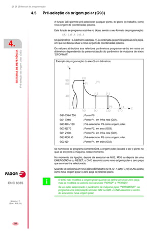 Manual de programação
CNC 8035
4.
SISTEMASDEREFERÊNCIA
Pré-seleçãodaorigempolar(G93)
MODELO ·T·
(SOFT V16.1X)
30
4.5 Pré-seleção da origem polar (G93)
A função G93 permite pré-selecionar qualquer ponto, do plano de trabalho, como
nova origem de coordenadas polares.
Esta função se programa sozinha no bloco, sendo o seu formato de programação:
G93 I±5.5 J±5.5
Os parâmetros I e J definem a abcissa (I) e a ordenada (J) com respeito ao zero peça,
em que se deseja situar a nova origem de coordenadas polares.
Os valores atribuídos aos referidos parâmetros programar-se-ão em raios ou
diâmetros dependendo da personalização do parâmetro de máquina de eixos
"DFORMAT"
Se num bloco se programa somente G93, a origem polar passará a ser o ponto no
qual se encontre a máquina, nesse momento.
No momento da ligação, depois de executar-se M02, M30 ou depois de uma
EMERGÊNCIA ou RESET, o CNC assumirá como novo origem polar o zero peça
que se encontra selecionado.
Quando se seleciona um novo plano de trabalho (G16, G17, G18, G19) o CNC aceita
como nova origem polar o zero peça de referido plano.
G90 X180 Z50 ; Ponto P0
G01 X160 ; Ponto P1, em linha reta (G01).
G93 I90 J160 ; Pré-selecionar P5 como origem polar.
G03 Q270 ; Ponto P2, em arco (G03).
G01 Z130 ; Ponto P3, em linha reta (G01).
G93 I130 J0 ; Pré-selecionar P6 como origem polar.
G02 Q0 ; Ponto P4, em arco (G02)
Exemplo de programação do eixo X em diâmetros.
O CNC não modifica a origem polar quando se define um novo zero peça,
mas se modifica os valores das variáveis "PORGF" e "PORGS".
Se ao estar selecionado o parâmetro de máquina geral "PORGMOVE", se
programa uma interpolação circular G02 ou G03, o CNC assumirá o centro
do arco como nova origem polar.
i
 
