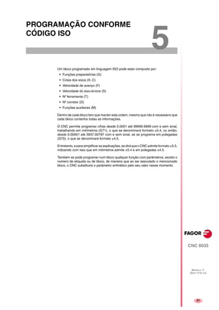31
CNC 8035
MODELO ·T·
(SOFT V16.1X)
5
PROGRAMAÇÃO CONFORME
CÓDIGO ISO
Um bloco programado em linguagem ISO pode estar composto por:
• Funções preparatórias (G)
• Cotas dos eixos (X..C)
• Velocidade de avanço (F)
• Velocidade do eixo-árvore (S)
• Nº ferramenta (T)
• Nº corretor (D)
• Funções auxiliares (M)
Dentro de cada bloco tem que manter esta ordem, mesmo que não é necessário que
cada bloco contenha todas as informações.
O CNC permite programar cifras desde 0.0001 até 99999.9999 com e sem sinal,
trabalhando em milímetros (G71), o que se denominará formato ±5.4, ou então,
desde 0.00001 até 3937.00787 com e sem sinal, se se programa em polegadas
(G70), o que se denominará formato ±4.5.
Entretanto, e para simplificar as explicações, se dirá que o CNC admite formato ±5.5,
indicando com isso que em milímetros admite ±5.4 e em polegadas ±4.5.
Também se pode programar num bloco qualquer função com parâmetros, exceto o
número de etiqueta ou de bloco, de maneira que ao ser executado o mencionado
bloco, o CNC substituirá o parâmetro aritmético pelo seu valor nesse momento.
 