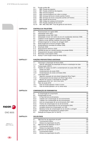 Manual de programação
CNC 8035
MODELO ·T·
(SOFT V16.1X)
ii
5.5 Função auxiliar (M).................................................................................................. 40
5.5.1 M00. Parada de programa................................................................................... 41
5.5.2 M01. Parada condicional de programa................................................................ 41
5.5.3 M02. Final de programa ...................................................................................... 41
5.5.4 M30. Final de programa com volta no começo ................................................... 41
5.5.5 M03. Arranque da árvore à direita (sentido horário)............................................ 41
5.5.6 M04. Arranque da árvore à esquerda (sentido anti-horário) ............................... 41
5.5.7 M05. Parada de eixo-árvore ................................................................................ 41
5.5.8 M06. Código de mudança de ferramenta ............................................................ 42
5.5.9 M19. Parada orientada de eixo-árvore ................................................................ 42
5.5.10 M41, M42, M43, M44. Troca de gamas do eixo-árvore....................................... 43
CAPÍTULO 6 CONTROLE DA TRAJETÓRIA
6.1 Posicionamento em rápido (G00)............................................................................ 45
6.2 Interpolação linear (G01)......................................................................................... 46
6.3 Interpolação circular (G02, G03) ............................................................................. 47
6.4 Interpolação circular com centro do arco em coordenadas absolutas (G06).......... 51
6.5 Trajetória circular tangente à trajetória anterior (G08) ............................................ 52
6.6 Trajetória circular definida mediante três pontos (G09) .......................................... 53
6.7 Entrada tangencial no começo de usinagem (G37) ................................................ 54
6.8 Saída tangencial ao final de usinagem (G38) ......................................................... 56
6.9 Arredondamento controlado de arestas (G36)........................................................ 57
6.10 Chanfrado (G39) ..................................................................................................... 58
6.11 Rosqueamento eletrónico (G33) ............................................................................. 59
6.12 Retirada de eixos em roscado perante uma parada (G233) ................................... 62
6.13 Rosqueamento de passo variável (G34)................................................................. 64
6.14 Movimento contra batente (G52)............................................................................. 65
6.15 Avanço F como função inversa do tempo (G32)..................................................... 66
CAPÍTULO 7 FUNÇÕES PREPARATÓRIAS ADICIONAIS
7.1 Interromper a preparação de blocos (G04) ............................................................. 67
7.1.1 G04 K0: Interrupção da preparação de blocos e atualização de cotas............... 69
7.2 Temporização (G04 K) ............................................................................................ 70
7.3 Trabalho em aresta viva (G07) e arredondamento de aresta (G05, G50) .............. 71
7.3.1 Aresta viva (G07)................................................................................................. 71
7.3.2 Arredondamento de aresta (G05)........................................................................ 72
7.3.3 Arredondamento de aresta controlada (G50)...................................................... 73
7.4 Look-ahead (G51) ................................................................................................... 74
7.4.1 Algoritmo avançado de look-ahead (integrando filtros Fagor)............................. 76
7.4.2 Funcionamento de look-ahead com filtros Fagor ativos...................................... 77
7.4.3 Maneira de suavizar a velocidade de usinagem ................................................. 77
7.5 Espelhamento (G10, G11, G12, G13, G14) ............................................................ 78
7.6 Fator de escala (G72). ............................................................................................ 79
7.6.1 Fator de escala aplicado a todos os eixos .......................................................... 80
7.6.2 Fator de escala aplicado a um ou vários eixos. .................................................. 81
CAPÍTULO 8 COMPENSAÇÃO DE FERRAMENTAS
8.1 A compensação do comprimento............................................................................ 83
8.2 Compensação de raio ............................................................................................. 84
8.2.1 O Fator de forma da ferramenta.......................................................................... 85
8.2.2 Trabalho sem compensação de raio de ferramenta............................................ 88
8.2.3 Trabalho com compensação de raio de ferramenta............................................ 90
8.2.4 Inicio de compensação de raio da ferramenta (G41, G42) ................................. 91
8.2.5 Trechos de compensação de raio de ferramenta................................................ 94
8.2.6 Anulação da compensação de raio da ferramenta (G40).................................... 95
8.2.7 Anulação temporal da compensação com G00................................................... 99
8.2.8 Mudança do tipo de compensação de raio durante a usinagem....................... 101
8.2.9 Compensação de ferramenta em qualquer plano ............................................. 102
8.3 Detecção de choques (G41 N, G42 N).................................................................. 103
CAPÍTULO 9 CICLOS FIXOS
9.1 G66 Ciclo fixo de seguimento de perfil.................................................................. 106
9.1.1 Funcionamento básico. ..................................................................................... 109
9.1.2 Sintaxe de programação de perfis..................................................................... 111
9.2 G68 Ciclo fixo de desbaste no eixo X ................................................................... 112
9.2.1 Funcionamento básico. ..................................................................................... 115
9.2.2 Sintaxe de programação de perfis..................................................................... 118
9.3 G69 Ciclo fixo de desbaste no eixo Z.................................................................... 119
9.3.1 Funcionamento básico. ..................................................................................... 122
9.3.2 Sintaxe de programação de perfis..................................................................... 125
 