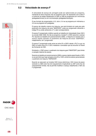 Manual de programação
CNC 8035
5.
PROGRAMAÇÃOCONFORMECÓDIGOISO
VelocidadedeavançoF
MODELO ·T·
(SOFT V16.1X)
34
5.2 Velocidade de avanço F
A velocidade de avanço de usinagem pode ser selecionada por programa,
mantendo-se ativa enquanto não se programe outra. Se representa com a letra F
e conforme se esteja trabalhando no G94 ou G95 se programará em mm/minuto
(polegadas/minuto) ou em mm/revolução (polegadas/revolução).
O seu formato de programação é 5.5, isto é, 5.4 se se programa em milímetros e
4.5 se se programa em polegadas.
O avanço de trabalho máximo da máquina, que será limitado em cada eixo pelo
parâmetro de máquina de eixos "MAXFEED", pode ser programado utilizando o
código F0 ou então atribuindo a F o valor correspondente.
O avanço F programado é efetivo quando se trabalha em interpolação linear (G01)
ou circular (G02, G03). Se não se programa a função F, o CNC assumirá o avanço
F0. Quando se trabalha em posicionamento (G00), a máquina se moverá com o
avanço rápido indicado no parâmetro de máquina de eixos "G00FEED",
independente, do F programado.
O avanço F programado pode variar-se entre 0% e 255% desde o PLC ou por via
DNC ou então entre 0% e 120% mediante o comutador que se encontra no Painel
de Comando do CNC.
Entretanto, o CNC possui o parâmetro de máquina geral "MAXFOVR" para limitar
a variação máxima do avanço.
Quando se trabalha em posicionamento (G00) o avanço rápido estará fixado a 100%
ou se permitirá que haja variação entre 0% e 100% conforme estiver personalizado
o parâmetro de máquina "RAPIDOVR".
Quando se executam as funções G33 (rosca eletrónica), G34 (rosca de passo
variável) ou G86 (ciclo fixo de rosqueamento longitudinal) ou G87 (ciclo fixo de
rosqueamento frontal), não se permite modificar o avanço, trabalhando a 100% da
F programada.
 