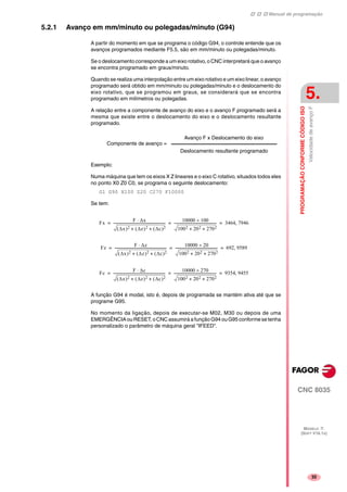 Manual de programação
CNC 8035
PROGRAMAÇÃOCONFORMECÓDIGOISO
VelocidadedeavançoF
5.
MODELO ·T·
(SOFT V16.1X)
35
5.2.1 Avanço em mm/minuto ou polegadas/minuto (G94)
A partir do momento em que se programa o código G94, o controle entende que os
avanços programados mediante F5.5, são em mm/minuto ou polegadas/minuto.
Se o deslocamento corresponde a um eixo rotativo, o CNC interpretará que o avanço
se encontra programado em graus/minuto.
Quando se realiza uma interpolação entre um eixo rotativo e um eixo linear, o avanço
programado será obtido em mm/minuto ou polegadas/minuto e o deslocamento do
eixo rotativo, que se programou em graus, se considerará que se encontra
programado em milímetros ou polegadas.
A relação entre a componente de avanço do eixo e o avanço F programado será a
mesma que existe entre o deslocamento do eixo e o deslocamento resultante
programado.
Exemplo:
Numa máquina que tem os eixos X Z lineares e o eixo C rotativo, situados todos eles
no ponto X0 Z0 C0, se programa o seguinte deslocamento:
G1 G90 X100 Z20 C270 F10000
Se tem:
A função G94 é modal, isto é, depois de programada se mantém ativa até que se
programe G95.
No momento da ligação, depois de executar-se M02, M30 ou depois de uma
EMERGÊNCIA ou RESET, o CNC assumirá a função G94 ou G95 conforme se tenha
personalizado o parâmetro de máquina geral "IFEED".
Componente de avanço =
Avanço F x Deslocamento do eixo
Deslocamento resultante programado
Fx
F ∆x⋅
∆x( )2 ∆z( )2 ∆c( )2+ +
-----------------------------------------------------------
10000 100×
1002 202 2702+ +
------------------------------------------------ 3464 7946,= = =
Fz
F ∆z⋅
∆x( )2 ∆z( )2 ∆c( )2+ +
-----------------------------------------------------------
10000 20×
1002 202 2702+ +
------------------------------------------------ 692 9589,= = =
Fc
F ∆c⋅
∆x( )2 ∆z( )2 ∆c( )2+ +
-----------------------------------------------------------
10000 270×
1002 202 2702+ +
------------------------------------------------ 9354 9455,= = =
 