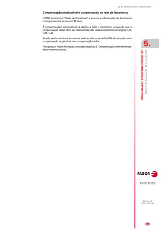 Manual de programação
CNC 8035
PROGRAMAÇÃOCONFORMECÓDIGOISO
Númerodaferramenta(T)ecorretor(D)
5.
MODELO ·T·
(SOFT V16.1X)
39
Compensação longitudinal e compensação do raio da ferramenta.
O CNC examina a "Tabela de Corretores" e assume as dimensões da ferramenta
correspondentes ao corretor D ativo.
A compensação longitudinal se aplica a todo o momento, enquanto que a
compensação radial, deve ser selecionada pelo usuário mediante as funções G40,
G41, G42.
Se não existe nenhuma ferramenta selecionada ou se define D0 não se aplica nem
compensação longitudinal nem compensação radial.
Para possuir mais informação consultar o capítulo 8 "Compensação de ferramentas"
deste mesmo manual.
 
