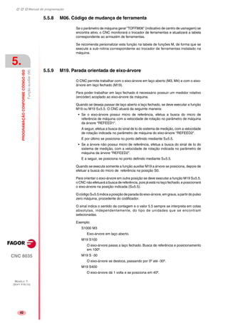 Manual de programação
CNC 8035
5.
PROGRAMAÇÃOCONFORMECÓDIGOISO
Funçãoauxiliar(M)
MODELO ·T·
(SOFT V16.1X)
42
5.5.8 M06. Código de mudança de ferramenta
Se o parâmetro de máquina geral "TOFFM06" (indicativo de centro de usinagem) se
encontra ativo, o CNC monitorará o trocador de ferramentas e atualizará a tabela
correspondente ao armazém de ferramentas.
Se recomenda personalizar esta função na tabela de funções M, de forma que se
execute a sub-rotina correspondente ao trocador de ferramentas instalado na
máquina.
5.5.9 M19. Parada orientada de eixo-árvore
O CNC permite trabalhar com o eixo-árvore em laço aberto (M3, M4) e com o eixo-
árvore em laço fechado (M19).
Para poder trabalhar em laço fechado é necessário possuir um medidor rotativo
(encóder) acoplado ao eixo-árvore da máquina.
Quando se deseja passar de laço aberto a laço fechado, se deve executar a função
M19 ou M19 S±5.5. O CNC atuará da seguinte maneira:
• Se o eixo-árvore possui micro de referência, efetua a busca do micro de
referência de máquina com a velocidade de rotação no parâmetro de máquina
da árvore "REFEED1".
A seguir, efetua a busca do sinal de Io do sistema de medição, com a velocidade
de rotação indicada no parâmetro de máquina do eixo-árvore "REFEED2".
E por último se posiciona no ponto definido mediante S±5.5.
• Se a árvore não possui micro de referência, efetua a busca do sinal de Io do
sistema de medição, com a velocidade de rotação indicada no parâmetro de
máquina da árvore "REFEED2".
E a seguir, se posiciona no ponto definido mediante S±5.5.
Quando se executa somente a função auxiliar M19 a árvore se posiciona, depois de
efetuar a busca do micro de referência na posição S0.
Para orientar o eixo-árvore em outra posição se deve executar a função M19 S±5.5,
o CNC não efetuará a busca de referência, pois já está no laço fechado, e posicionará
o eixo-árvore na posição indicada (S±5.5).
OcódigoS±5.5indicaaposiçãodeparadadoeixo-árvore,emgraus,apartirdopulso
zero máquina, procedente do codificador.
O sinal indica o sentido da contagem e o valor 5.5 sempre se interpreta em cotas
absolutas, independentemente, do tipo de unidades que se encontram
selecionadas.
Exemplo:
S1000 M3
Eixo-árvore em laço aberto.
M19 S100
O eixo-árvore passa a laço fechado. Busca de referência e posicionamento
em 100º.
M19 S -30
O eixo-árvore se desloca, passando por 0º até -30º.
M19 S400
O eixo-árvore dá 1 volta e se posiciona em 40º.
 