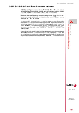 Manual de programação
CNC 8035
PROGRAMAÇÃOCONFORMECÓDIGOISO
Funçãoauxiliar(M)
5.
MODELO ·T·
(SOFT V16.1X)
43
5.5.10 M41, M42, M43, M44. Troca de gamas do eixo-árvore
O CNC possui 4 gamas de eixo-árvore, M41, M42, M43 e M44, com as suas
velocidades máximas respectivas limitadas pelos parâmetros de máquina do eixo-
árvore "MAXGEAR1", "MAXGEAR2", "MAXGEAR3" e "MAXGEAR4".
Quando se seleciona por meio do parâmetro de máquina da árvore "AUTOGEAR",
que a mudança seja realizada de maneira automática, será o CNC quem governa
as funções M41, M42, M43 e M44.
Se pelo contrário não se seleciona a mudança de gamas automático, será o
programadoroquedevaescolheragamacorrespondente,levandoemconsideração
que cada gama proporcionará a instrução definida pelo parâmetro de máquina da
árvore "MAXVOLT" para a velocidade máxima especificada em cada gama
(parâmetros de máquina da árvore "MAXGEAR1", "MAXGEAR2", "MAXGEAR3" e
"MAXGEAR4").
Independentemente,de quea mudançadegamasejaautomáticaounão,asfunções
M41 até M44 podem ter sub-rotina associada. Quando se programa a função M41
até M44 e posteriormente se programa um S que corresponde à referida gama, não
se gera a mudança automática de gama e não se executa a sub-rotina associada.
 
