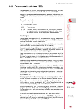 Manual de programação
CNC 8035
CONTROLEDATRAJETÓRIA
Rosqueamentoeletrónico(G33)
6.
MODELO ·T·
(SOFT V16.1X)
59
6.11 Rosqueamento eletrónico (G33)
Se o eixo-árvore da máquina está dotado de um transdutor rotativo, se podem
realizar roscas na ponta da ferramenta de corte por meio da função G33.
Mesmo que freqüentemente estes rosqueamentos se realizam ao longo de um eixo,
o CNC permite realizar rosqueamentos interpolando mais de um eixo ao mesmo
tempo.
Formato de programação:
G33 X.....C L Q
Considerações
Sempre que se executa a função G33, se o parâmetro de máquina de eixo-árvore
M19TYPE (P43) =0, o CNC antes de realizar o rosqueamento eletrônico, efetua uma
busca de referência de máquina do eixo-árvore.
Para poder programar o parâmetro Q (posição angular do eixo-árvore), é necessário
definir o parâmetro máquina do eixo-árvore M19TYPE (P43) =1.
Quando se executa a função G33 (parâmetro de máquina de eixo-árvore M19TYPE
(P43) =1), antes de executar o roscado é necessário ter realizado uma busca de
referência máquina do eixo-árvore depois da última ligação.
Se se executa a função G33 Q (parâmetro de máquina de eixo-árvore M19TYPE
(P43) =1), não é necessário realizar a busca de referência de máquina do eixo-
árvore, já que depois da ligação, a primeira vez que se fizer rodar o eixo-árvore em
M3 ou M4, o CNC realiza esta busca automaticamente.
Esta busca realizar-se-á à velocidade definida pelo p.m.e. REFEED2 (P35). Depois
de encontrar o I0, o eixo-árvore acelerará ou desacelerará até à velocidade
programada sem parar o eixo-árvore.
Se o eixo-árvore possui captação motor com um codificador SINCOS (sem I0 de
referência), a busca realizar-se-á diretamente à velocidade programada S, sem
passar pela velocidade definida pelo parâmetro máquina de eixo-árvore REFEED2.
Se depois de ligado se executa uma M19 antes que uma M3 ou M4, a referida M19
se executará sem que se realize a busca de zero do eixo-árvore ao executar a
primeira M3 ou M4.
Se a captação não tiver o I0 sincronizado, poderia acontecer que a busca de I0 em
M3 não coincidisse com a busca em M4. Isto não passa com captação FAGOR.
Se se trabalha em arredondamento de aresta (G05), se podem juntar diferentes
roscas de forma contínua numa mesma peça. Quando se efetuam junções de
roscas, somente poderá ter ângulo de entrada Q a primeira delas.
Enquanto se encontre ativa a função G33, não se pode variar o avanço F
programado, nem a velocidade de eixo-árvore S programada, estando ambas as
funções fixas em 100%. Se ignora o override do eixo-árvore tanto na usinagem como
no retrocesso.
A função G33 é modal e incompatível com G00, G01, G02, G03, G34 e G75.
No momento da ligação, depois de executar-se M02, M30 ou depois de uma
EMERGÊNCIA ou RESET, o CNC assumirá o código G00 ou o código G01 conforme
se personalize o parâmetro de máquina geral "IMOVE"
X...C ±5.5 Ponto final da rosca
L 5.5 Passo de rosca
Q ±3.5 Opcional. Indica a posição angular do eixo-árvore (±359.9999)
correspondente ao ponto inicial da rosca. Isto permite realizar roscas
de múltiplas entradas. Se não se programa se toma o valor 0
 