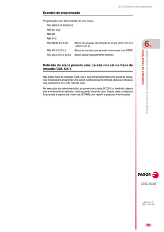 Manual de programação
CNC 8035
CONTROLEDATRAJETÓRIA
Retiradadeeixosemroscadoperanteumaparada(G233)
6.
MODELO ·T·
(SOFT V16.1X)
63
Exemplo de programação
Programação com G33 e G233 de uma rosca.
N10 G90 G18 S500 M3
N20 G0 X20
N30 Z0
N40 X10
N50 G233 X5 Z-20 ;Bloco de ativação de retirada de rosca (5mm em X e
-20mm em Z).
N60 G33 Z-30 L5 ;Bloco de roscado que se pode interromper com STOP.
N70 G33 X15 Z-50 L5 ;Bloco saída rosqueamento anterior.
Retirada de eixos perante uma parada nos ciclos fixos de
roscado (G86, G87)
Nos ciclos fixos de roscado (G86, G87) que têm programada uma saída de rosca,
não é necessário programar uma G233. As distancias de retirada serão as indicadas
nos parâmetros D e J do referido ciclo.
Na execução dos referidos ciclos, ao pressionar a tecla [STOP] ou feedhold, depois
que a ferramenta foi retirada, volta ao ponto inicial do ciclo. Depois disto, a máquina
fica parada à espera da ordem de [START] para repetir a passada interrompida.
 