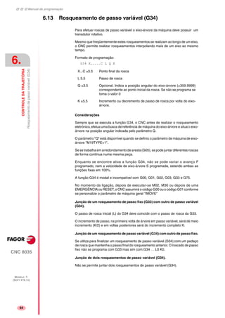 Manual de programação
CNC 8035
6.
CONTROLEDATRAJETÓRIA
Rosqueamentodepassovariável(G34)
MODELO ·T·
(SOFT V16.1X)
64
6.13 Rosqueamento de passo variável (G34)
Para efetuar roscas de passo variável o eixo-árvore da máquina deve possuir um
transdutor rotativo.
Mesmo que freqüentemente estes rosqueamentos se realizam ao longo de um eixo,
o CNC permite realizar rosqueamentos interpolando mais de um eixo ao mesmo
tempo.
Formato de programação:
G34 X.....C L Q K
Considerações
Sempre que se executa a função G34, o CNC antes de realizar o rosqueamento
eletrónico, efetua uma busca de referência de máquina do eixo-árvore e situa o eixo-
árvore na posição angular indicada pelo parâmetro Q.
O parâmetro "Q" está disponível quando se definiu o parâmetro de máquina de eixo-
árvore "M19TYPE=1".
Se se trabalha em arredondamento de aresta (G05), se pode juntar diferentes roscas
de forma contínua numa mesma peça.
Enquanto se encontre ativa a função G34, não se pode variar o avanço F
programado, nem a velocidade de eixo-árvore S programada, estando ambas as
funções fixas em 100%.
A função G34 é modal e incompatível com G00, G01, G02, G03, G33 e G75.
No momento da ligação, depois de executar-se M02, M30 ou depois de uma
EMERGÊNCIA ou RESET, o CNC assumirá o código G00 ou o código G01 conforme
se personalize o parâmetro de máquina geral "IMOVE"
Junção de um rosqueamento de passo fixo (G33) com outro de passo variável
(G34).
O passo de rosca inicial (L) do G34 deve coincidir com o passo de rosca da G33.
O incremento de passo, na primeira volta de árvore em passo variável, será de meio
incremento (K/2) e em voltas posteriores será do incremento completo K.
Junção de um rosqueamento de passo variável (G34) com outro de passo fixo.
Se utiliza para finalizar um rosqueamento de passo variável (G34) com um pedaço
de rosca que mantenha o passo final do rosqueamento anterior. O roscado de passo
fixo não se programa com G33 mas sim com G34 … L0 K0.
Junção de dois rosqueamentos de passo variável (G34).
Não se permite juntar dois rosqueamentos de passo variável (G34).
X...C ±5.5 Ponto final da rosca
L 5.5 Passo de rosca
Q ±3.5 Opcional. Indica a posição angular do eixo-árvore (±359.9999)
correspondente ao ponto inicial da rosca. Se não se programa se
toma o valor 0
K ±5.5 Incremento ou decremento de passo de rosca por volta do eixo-
árvore.
 