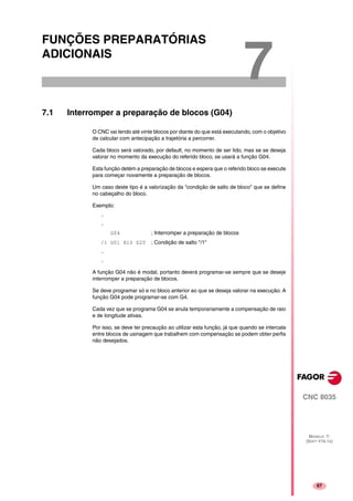 67
CNC 8035
MODELO ·T·
(SOFT V16.1X)
7
FUNÇÕES PREPARATÓRIAS
ADICIONAIS
7.1 Interromper a preparação de blocos (G04)
O CNC vai lendo até vinte blocos por diante do que está executando, com o objetivo
de calcular com antecipação a trajetória a percorrer.
Cada bloco será valorado, por default, no momento de ser lido, mas se se deseja
valorar no momento da execução do referido bloco, se usará a função G04.
Esta função detém a preparação de blocos e espera que o referido bloco se execute
para começar novamente a preparação de blocos.
Um caso deste tipo é a valorização da "condição de salto de bloco" que se define
no cabeçalho do bloco.
Exemplo:
.
.
G04 ; Interromper a preparação de blocos
/1 G01 X10 Z20 ; Condição de salto "/1"
.
.
A função G04 não é modal, portanto deverá programar-se sempre que se deseje
interromper a preparação de blocos.
Se deve programar só e no bloco anterior ao que se deseja valorar na execução. A
função G04 pode programar-se com G4.
Cada vez que se programa G04 se anula temporariamente a compensação de raio
e de longitude ativas.
Por isso, se deve ter precaução ao utilizar esta função, já que quando se intercala
entre blocos de usinagem que trabalhem com compensação se podem obter perfis
não desejados.
 