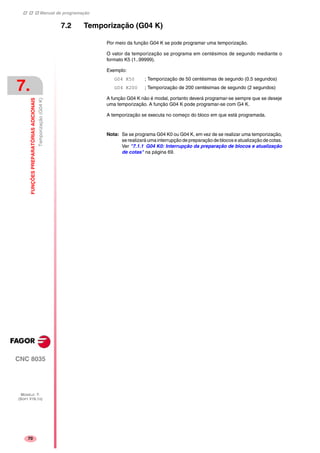 Manual de programação
CNC 8035
7.
FUNÇÕESPREPARATÓRIASADICIONAIS
Temporização(G04K)
MODELO ·T·
(SOFT V16.1X)
70
7.2 Temporização (G04 K)
Por meio da função G04 K se pode programar uma temporização.
O valor da temporização se programa em centésimos de segundo mediante o
formato K5 (1..99999).
Exemplo:
G04 K50 ; Temporização de 50 centésimas de segundo (0.5 segundos)
G04 K200 ; Temporização de 200 centésimas de segundo (2 segundos)
A função G04 K não é modal, portanto deverá programar-se sempre que se deseje
uma temporização. A função G04 K pode programar-se com G4 K.
A temporização se executa no começo do bloco em que está programada.
Nota: Se se programa G04 K0 ou G04 K, em vez de se realizar uma temporização,
se realizará uma interrupção de preparação de blocos e atualização de cotas.
Ver "7.1.1 G04 K0: Interrupção da preparação de blocos e atualização
de cotas" na página 69.
 