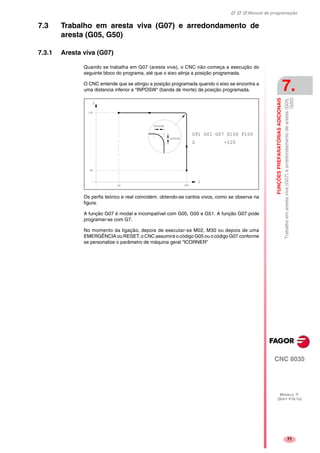 Manual de programação
CNC 8035
FUNÇÕESPREPARATÓRIASADICIONAIS
Trabalhoemarestaviva(G07)earredondamentodearesta(G05,
G50)
7.
MODELO ·T·
(SOFT V16.1X)
71
7.3 Trabalho em aresta viva (G07) e arredondamento de
aresta (G05, G50)
7.3.1 Aresta viva (G07)
Quando se trabalha em G07 (aresta viva), o CNC não começa a execução do
seguinte bloco do programa, até que o eixo atinja a posição programada.
O CNC entende que se atingiu a posição programada quando o eixo se encontra a
uma distancia inferior a "INPOSW" (banda de morte) da posição programada.
Os perfis teórico e real coincidem, obtendo-se cantos vivos, como se observa na
figura.
A função G07 é modal e incompatível com G05, G50 e G51. A função G07 pode
programar-se com G7.
No momento da ligação, depois de executar-se M02, M30 ou depois de uma
EMERGÊNCIA ou RESET, o CNC assumirá o código G05 ou o código G07 conforme
se personalize o parâmetro de máquina geral "ICORNER"
G91 G01 G07 X100 F100
Z -120
 