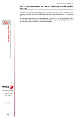 ·102·
Manual de programação
CNC 8055
CNC 8055i
6.
CONTROLE
DA
TRAJETÓRIA
MODELO ·T·
SOFT: V02.2X
Retirada
de
eixos
em
roscado
perante
uma
parada
(G233)
Retirada de eixos perante uma parada nos ciclos fixos de roscado
(G86, G87)
Nos ciclos fixos de roscado (G86, G87) que têm programada uma saída de rosca, não é necessário
programar uma G233. As distancias de retirada serão as indicadas nos parâmetros D e J do referido
ciclo.
Na execução dos referidos ciclos, ao pressionar a tecla [STOP] ou feedhold, depois que a
ferramenta foi retirada, volta ao ponto inicial do ciclo. Depois disto, a máquina fica parada à espera
da ordem de [START] para repetir a passada interrompida.
 