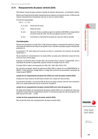 Manual de programação
CNC 8055
CNC 8055i
CONTROLE
DA
TRAJETÓRIA
6.
MODELO ·T·
SOFT: V02.2X
·103·
Rosqueamento
de
passo
variável
(G34)
6.14 Rosqueamento de passo variável (G34)
Para efetuar roscas de passo variável o spindle da máquina deve possuir um transdutor rotativo.
Mesmo que freqüentemente estes rosqueamentos se realizam ao longo de um eixo, o CNC permite
realizar rosqueamentos interpolando mais de um eixo ao mesmo tempo.
Formato de programação:
G34 X.....C L Q K
Considerações:
Sempre que se executa a função G34, o CNC antes de realizar o rosqueamento eletrónico, efetua
uma busca de referência de máquina do spindle e situa o spindle na posição angular indicada pelo
parâmetro Q.
O parâmetro "Q" está disponível quando se definiu o parâmetro de máquina de spindle
"M19TYPE=1".
Se se trabalha em arredondamento de aresta (G05), se pode juntar diferentes roscas de forma
contínua numa mesma peça.
Enquanto se encontre ativa a função G34, não se pode variar o avanço F programado, nem a
velocidade de spindle S programada, estando ambas as funções fixas em 100%.
A função G34 é modal e incompatível com G00, G01, G02, G03, G33 e G75.
No momento da ligação, depois de executar-se M02, M30 ou depois de uma EMERGÊNCIA ou
RESET, o CNC assumirá o código G00 ou o código G01 conforme se personalize o parâmetro de
máquina geral "IMOVE"
Junção de um rosqueamento de passo fixo (G33) com outro de passo variável (G34).
O passo de rosca inicial (L) do G34 deve coincidir com o passo de rosca da G33.
O incremento de passo, na primeira volta de árvore em passo variável, será de meio incremento
(K/2) e em voltas posteriores será do incremento completo K.
Junção de um rosqueamento de passo variável (G34) com outro de passo fixo.
Se utiliza para finalizar um rosqueamento de passo variável (G34) com um pedaço de rosca que
mantenha o passo final do rosqueamento anterior. O roscado de passo fixo não se programa com
G33 mas sim com G34 … L0 K0.
Junção de dois rosqueamentos de passo variável (G34).
Não se permite juntar dois rosqueamentos de passo variável (G34).
X...C ±5.5 Ponto final da rosca
L 5.5 Passo de rosca
Q ±3.5 Opcional. Indica a posição angular do spindle (±359.9999) correspondente
ao ponto inicial da rosca. Se não se programa se toma o valor 0
K ±5.5 Incremento ou decremento de passo de rosca por volta do spindle.
 