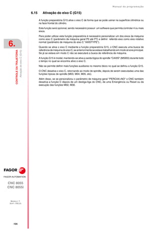 ·104·
Manual de programação
CNC 8055
CNC 8055i
6.
CONTROLE
DA
TRAJETÓRIA
MODELO ·T·
SOFT: V02.2X
Ativação
do
eixo
C
(G15)
6.15 Ativação do eixo C (G15)
A função preparatória G15 ativa o eixo C de forma que se pode usinar na superfície cilíndrica ou
na face frontal do cilindro.
Esta função será opcional, sendo necessário possuir um software que permita controlar 4 ou mais
eixos.
Para poder utilizar esta função preparatória é necessário personalizar um dos eixos da máquina
como eixo C (parâmetro de máquina geral P0 até P7) e definir referido eixo como eixo rotativo
normal (parâmetro de máquina do eixo C "AXISTYPE").
Quando se ativa o eixo C mediante a função preparatória G15, o CNC executa uma busca de
referência demáquina doeixoC,se anteriormenteseestavatrabalhando emmodoárvore principal.
Se já se estava em modo C não se executará a busca de referência de máquina.
A função G15 é modal, mantendo-se ativa a saída lógica do spindle "CAXIS" (M5955) durante todo
o tempo no qual se encontra ativo o eixo C.
Não se permite definir mais funções auxiliares no mesmo bloco no qual se definiu a função G15.
O CNC desativa o eixo C, retornando ao modo de spindle, depois de serem executadas uma das
funções típicas de spindle (M03, M04, M05, etc).
Além disso, se se personalizou o parâmetro de máquina geral "PERCAX=NO" o CNC também
desativa a função C depois de um desliga-liga do CNC, de uma Emergência ou Reset ou da
execução das funções M02, M30.
 
