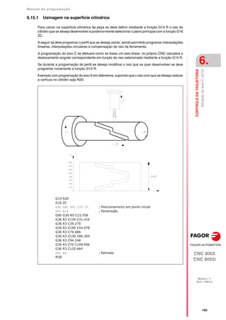 Manual de programação
CNC 8055
CNC 8055i
CONTROLE
DA
TRAJETÓRIA
6.
MODELO ·T·
SOFT: V02.2X
·105·
Ativação
do
eixo
C
(G15)
6.15.1 Usinagem na superfície cilíndrica
Para usinar na superfície cilíndrica da peça se deve definir mediante a função G15 R o raio do
cilindro que se deseja desenvolver e posteriormente selecionar o plano principal com a função G16
ZC.
A seguir se deve programar o perfil que se deseja usinar, sendo permitido programar interpolações
lineares, interpolações circulares e compensação do raio da ferramenta.
A programação do eixo C se efetuará como se fosse um eixo linear, no próprio CNC calculará o
deslocamento angular correspondente em função do raio selecionado mediante a função G15 R.
Se durante a programação do perfil se deseja modificar o raio que se quer desenvolver se deve
programar novamente a função G15 R.
Exemplo com programação do eixo X em diâmetros, supondo que o raio com que se deseja realizar
a ranhura no cilindro seja R20:
G15 R20
G16 ZC
G90 G42 G01 Z70 C0 ; Posicionamento em ponto inicial
G91 X-4 ; Penetração
G90 G36 R5 C15.708
G36 R3 Z130 C31.416
G36 R3 C39.270
G36 R3 Z190 C54.978
G36 R3 C70.686
G36 R3 Z130 C86.394
G36 R3 C94.248
G36 R3 Z70 C109.956
G36 R3 C125.664
G91 X4 ; Retirada
M30
 