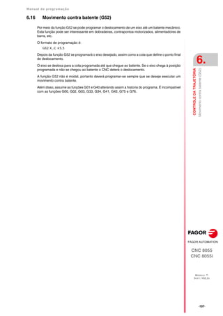 Manual de programação
CNC 8055
CNC 8055i
CONTROLE
DA
TRAJETÓRIA
6.
MODELO ·T·
SOFT: V02.2X
·107·
Movimento
contra
batente
(G52)
6.16 Movimento contra batente (G52)
Por meio da função G52 se pode programar o deslocamento de um eixo até um batente mecânico.
Esta função pode ser interessante em dobradeiras, contrapontos motorizados, alimentadores de
barra, etc.
O formato de programação é:
G52 X..C ±5.5
Depois da função G52 se programará o eixo desejado, assim como a cota que define o ponto final
de deslocamento.
O eixo se desloca para a cota programada até que chegue ao batente. Se o eixo chega à posição
programada e não se chegou ao batente o CNC deterá o deslocamento.
A função G52 não é modal, portanto deverá programar-se sempre que se deseje executar um
movimento contra batente.
Além disso, assume as funções G01 e G40 alterando assim a historia do programa. É incompatível
com as funções G00, G02, G03, G33, G34, G41, G42, G75 e G76.
 