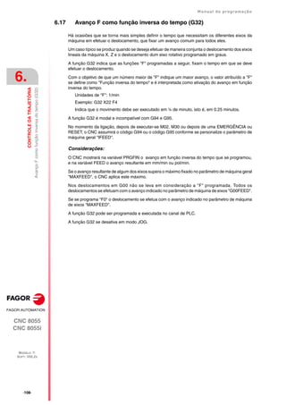 ·108·
Manual de programação
CNC 8055
CNC 8055i
6.
CONTROLE
DA
TRAJETÓRIA
MODELO ·T·
SOFT: V02.2X
Avanço
F
como
função
inversa
do
tempo
(G32)
6.17 Avanço F como função inversa do tempo (G32)
Há ocasiões que se torna mais simples definir o tempo que necessitam os diferentes eixos da
máquina em efetuar o deslocamento, que fixar um avanço comum para todos eles.
Um caso típico se produz quando se deseja efetuar de maneira conjunta o deslocamento dos eixos
lineais da máquina X, Z e o deslocamento dum eixo rotativo programado em graus.
A função G32 indica que as funções "F" programadas a seguir, fixam o tempo em que se deve
efetuar o deslocamento.
Com o objetivo de que um número maior de "F" indique um maior avanço, o valor atribuído a "F"
se define como "Função inversa do tempo" e é interpretada como ativação do avanço em função
inversa do tempo.
Unidades de "F": 1/min
Exemplo: G32 X22 F4
Indica que o movimento debe ser executado em ¼ de minuto, isto é, em 0.25 minutos.
A função G32 é modal e incompatível com G94 e G95.
No momento da ligação, depois de executar-se M02, M30 ou depois de uma EMERGÊNCIA ou
RESET, o CNC assumirá o código G94 ou o código G95 conforme se personalize o parâmetro de
máquina geral "IFEED".
Considerações:
O CNC mostrará na variável PRGFIN o avanço em função inversa do tempo que se programou,
e na variável FEED o avanço resultante em mm/min ou pol/min.
Se o avanço resultante de algum dos eixos supera o máximo fixado no parâmetro de máquina geral
"MAXFEED", o CNC aplica este máximo.
Nos deslocamentos em G00 não se leva em consideração a "F" programada. Todos os
deslocamentos se efetuam com o avanço indicado no parâmetro de máquina de eixos "G00FEED".
Se se programa "F0" o deslocamento se efetua com o avanço indicado no parâmetro de máquina
de eixos "MAXFEED".
A função G32 pode ser programada e executada no canal de PLC.
A função G32 se desativa em modo JOG.
 