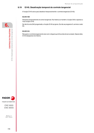 ·112·
Manual de programação
CNC 8055
CNC 8055i
6.
CONTROLE
DA
TRAJETÓRIA
MODELO ·T·
SOFT: V02.2X
G145.
Desativação
temporal
do
controle
tangencial
6.19 G145. Desativação temporal do controle tangencial
A função G145 serve para desativar temporariamente o controle tangencial (G145):
G145 K0
Desactiva temporalmente el control tangencial. Na história se mantém a função G45 e aparece a
nova função G145.
Se não há uma G45 programada, a função G145 se ignora. Se não se programa K, se toma o valor
K0.
G145 K1
Recupera o controle tangencial do eixo com o ângulo que tinha antes de ser anulado. Depois disto,
G145 desaparece da historia.
 