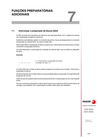 CNC 8055
CNC 8055i
MODELO ·T·
SOFT: V02.2X
7
·113·
FUNÇÕES PREPARATÓRIAS
ADICIONAIS
7.1 Interromper a preparação de blocos (G04)
O CNC vai lendo até vinte blocos por diante do que está executando, com o objetivo de calcular
com antecipação a trajetória a percorrer.
Cada bloco será valorado, padrão, no momento de ser lido, mas se se deseja valorar no momento
da execução do referido bloco, se usará a função G04.
Esta função detém a preparação de blocos e espera que o referido bloco se execute para começar
novamente a preparação de blocos.
Um caso deste tipo é a valorização da "condição de salto de bloco" que se define no cabeçalho
do bloco.
Exemplo:
.
.
G04; Interromper a preparação de blocos
/1 G01 X10 Z20 ; Condição de salto "/1"
.
.
A função G04 não é modal, portanto deverá programar-se sempre que se deseje interromper a
preparação de blocos.
Se deve programar só e no bloco anterior ao que se deseja valorar na execução. A função G04 pode
programar-se com G4.
Cada vez que se programa G04 se anula temporariamente a compensação de raio e de longitude
ativas.
Por isso, se deve ter precaução ao utilizar esta função, já que quando se intercala entre blocos de
usinagem que trabalhem com compensação se podem obter perfis não desejados.
 
