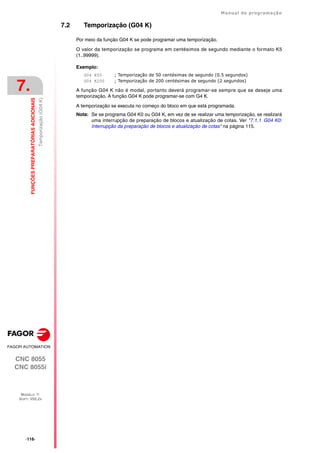 ·116·
Manual de programação
CNC 8055
CNC 8055i
7.
FUNÇÕES
PREPARATÓRIAS
ADICIONAIS
MODELO ·T·
SOFT: V02.2X
Temporização
(G04
K)
7.2 Temporização (G04 K)
Por meio da função G04 K se pode programar uma temporização.
O valor da temporização se programa em centésimos de segundo mediante o formato K5
(1..99999).
Exemplo:
G04 K50 ; Temporização de 50 centésimas de segundo (0.5 segundos)
G04 K200 ; Temporização de 200 centésimas de segundo (2 segundos)
A função G04 K não é modal, portanto deverá programar-se sempre que se deseje uma
temporização. A função G04 K pode programar-se com G4 K.
A temporização se executa no começo do bloco em que está programada.
Nota: Se se programa G04 K0 ou G04 K, em vez de se realizar uma temporização, se realizará
uma interrupção de preparação de blocos e atualização de cotas. Ver "7.1.1 G04 K0:
Interrupção da preparação de blocos e atualização de cotas" na página 115.
 