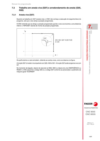 Manual de programação
CNC 8055
CNC 8055i
FUNÇÕES
PREPARATÓRIAS
ADICIONAIS
7.
MODELO ·T·
SOFT: V02.2X
·117·
Trabalho
em
aresta
viva
(G07)
e
arredondamento
de
aresta
(G05,
G50)
7.3 Trabalho em aresta viva (G07) e arredondamento de aresta (G05,
G50)
7.3.1 Aresta viva (G07)
Quando se trabalha em G07 (aresta viva), o CNC não começa a execução do seguinte bloco do
programa, até que o eixo atinja a posição programada.
O CNC entende que se atingiu a posição programada quando o eixo se encontra a uma distancia
inferior a "INPOSW" (banda de morte) da posição programada.
Os perfis teórico e real coincidem, obtendo-se cantos vivos, como se observa na figura.
A função G07 é modal e incompatível com G05, G50 e G51. A função G07 pode programar-se com
G7.
No momento da ligação, depois de executar-se M02, M30 ou depois de uma EMERGÊNCIA ou
RESET, o CNC assumirá o código G05 ou o código G07 conforme se personalize o parâmetro de
máquina geral "ICORNER"
G91 G01 G07 X100 F100
Z-120
 
