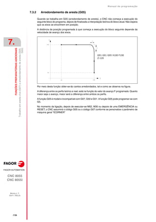 ·118·
Manual de programação
CNC 8055
CNC 8055i
7.
FUNÇÕES
PREPARATÓRIAS
ADICIONAIS
MODELO ·T·
SOFT: V02.2X
Trabalho
em
aresta
viva
(G07)
e
arredondamento
de
aresta
(G05,
G50)
7.3.2 Arredondamento de aresta (G05)
Quando se trabalha em G05 (arredondamento de aresta), o CNC não começa a execução do
seguinte bloco do programa, depois de finalizada a interpolação teórica do bloco atual. Não espera
que os eixos se encontrem em posição.
A distância da posição programada à que começa a execução do bloco seguinte depende da
velocidade de avanço dos eixos.
Por meio desta função obter-se-ão cantos arredondados, tal e como se observa na figura.
A diferença entre os perfis teórico e real, está na função do valor do avanço F programado. Quanto
maior seja o avanço, maior será a diferença entre ambos os perfis.
A função G05 é modal e incompatível com G07, G50 e G51. A função G05 pode programar-se com
G5.
No momento da ligação, depois de executar-se M02, M30 ou depois de uma EMERGÊNCIA ou
RESET, o CNC assumirá o código G05 ou o código G07 conforme se personalize o parâmetro de
máquina geral "ICORNER"
G91 G01 G05 X100 F100
Z-120
 