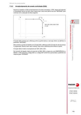 Manual de programação
CNC 8055
CNC 8055i
FUNÇÕES
PREPARATÓRIAS
ADICIONAIS
7.
MODELO ·T·
SOFT: V02.2X
·119·
Trabalho
em
aresta
viva
(G07)
e
arredondamento
de
aresta
(G05,
G50)
7.3.3 Arredondamento de aresta controlada (G50)
Quando se trabalha no G50 (arredondamento de aresta controlada), o CNC, depois de finalizada
a interpolação teórica do bloco atual, espera que o eixo entre dentro da zona "INPOSW2" para
continuar com a execução do bloco seguinte.
A função G50 controla que a diferença entre os perfis teórico e real seja inferior ao definido no
parâmetro "INPOSW2".
Pelo contrário, quando se trabalha com a função G05, a diferença está na função do valor do avanço
F programado. Quanto maior seja o avanço, maior será a diferença entre ambos os perfis.
A função G50 é modal e incompatível com G07, G05 e G51.
No momento da ligação, depois de executar-se M02, M30 ou depois de uma EMERGÊNCIA ou
RESET, o CNC assumirá o código G05 ou o código G07 conforme se personalize o parâmetro de
máquina geral "ICORNER"
G91 G01 G50 X100 F100
Z-120
 