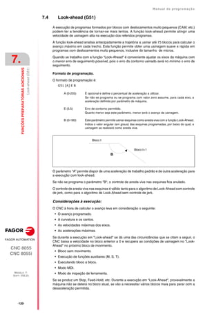 ·120·
Manual de programação
CNC 8055
CNC 8055i
7.
FUNÇÕES
PREPARATÓRIAS
ADICIONAIS
MODELO ·T·
SOFT: V02.2X
Look-ahead
(G51)
7.4 Look-ahead (G51)
A execução de programas formados por blocos com deslocamentos muito pequenos (CAM, etc.)
podem ter a tendência de tornar-se mais lentos. A função look-ahead permite atingir uma
velocidade de usinagem alta na execução dos referidos programas.
A função look-ahead analisa antecipadamente a trajetória a usinar até 75 blocos para calcular o
avanço máximo em cada trecho. Esta função permite obter uma usinagem suave e rápida em
programas com deslocamentos muito pequenos, inclusive do tamanho de micros.
Quando se trabalha com a função "Look-Ahead" é conveniente ajustar os eixos da máquina com
o menor erro de seguimento possível, pois o erro do contorno usinado será no mínimo o erro de
seguimento.
Formato de programação.
O formato de programação é:
G51 [A] E B
O parâmetro "A" permite dispor de uma aceleração de trabalho padrão e de outra aceleração para
a execução com look-ahead.
Se não se programa o parâmetro "B", o controle de aresta viva nas esquinas fica anulado.
O controle de aresta viva nas esquinas é válido tanto para o algoritmo de Look-Ahead com controle
de jerk, como para o algoritmo de Look-Ahead sem controle de jerk.
Considerações à execução:
O CNC à hora de calcular o avanço leva em consideração o seguinte:
• O avanço programado.
• A curvatura e os cantos.
• As velocidades máximas dos eixos.
• As acelerações máximas.
Se durante a execução em "Look-ahead" se dá uma das circunstâncias que se citam a seguir, o
CNC baixa a velocidade no bloco anterior a 0 e recupera as condições de usinagem no "Look-
Ahead" no próximo bloco de movimento.
• Bloco sem movimento.
• Execução de funções auxiliares (M, S, T).
• Executando bloco a bloco.
• Modo MDI.
• Modo de inspeção de ferramenta.
Se se produz um Stop, Feed-Hold, etc. Durante a execução em "Look-Ahead", provavelmente a
máquina não se deterá no bloco atual, se vão a necessitar vários blocos mais para parar com a
desaceleração permitida.
A (0-255) É opcional e define o percentual de aceleração a utilizar.
Se não se programa ou se programa com valor zero assume, para cada eixo, a
aceleração definida por parâmetro de máquina.
E (5.5) Erro de contorno permitido.
Quanto menor seja este parâmetro, menor será o avanço da usinagem.
B (0-180) Este parâmetro permite usinar esquinas como aresta viva com a função Look-Ahead.
Indica o valor angular (em graus) das esquinas programadas, por baixo do qual, a
usinagem se realizará como aresta viva.
B
Bloco I+1
Bloco I
 