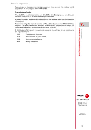 Manual de programação
CNC 8055
CNC 8055i
FUNÇÕES
PREPARATÓRIAS
ADICIONAIS
7.
MODELO ·T·
SOFT: V02.2X
·121·
Look-ahead
(G51)
Para evitar que os blocos sem movimento provoquem um efeito de aresta viva, modificar o bit 0
do parâmetro de máquina geral MANTFCON (P189).
Propriedades da função.
A função G51 é modal e incompatível com G05, G07 e G50. Se se programa uma delas, se
desativará a função G51 e se ativará a nova função selecionada.
A função G51 deverá programar-se somente no bloco, não podendo existir mais informação no
referido bloco.
No momento da ligação, depois de executar-se M02, M30 ou depois de uma EMERGÊNCIA ou
RESET, o CNC anula, se está ativa, a função G51 e assumirá o código G05 ou o código G07
conforme se personalize o parâmetro de máquina geral "ICORNER"
O CNC dará erro 7 (Funções G incompatíveis), se estando ativa a função G51, se executa uma
das seguintes funções:
G33 Rosqueamento eletrónico.
G34 Rosqueamento de passo variável.
G52 Movimento contra batente.
G95 Avanço por rotação.
 