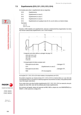 ·124·
Manual de programação
CNC 8055
CNC 8055i
7.
FUNÇÕES
PREPARATÓRIAS
ADICIONAIS
MODELO ·T·
SOFT: V02.2X
Espelhamento
(G10,
G11,
G12,
G13,
G14)
7.5 Espelhamento (G10, G11, G12, G13, G14)
As funções para ativar o espelhamento são as seguintes.
G10: Espelhamento.
G11: Espelhamento no eixo X.
G12: Espelhamento no eixo Y.
G13: Espelhamento no eixo Z.
G14: Espelhamento em qualquer eixo (X..C), ou em vários, ao mesmo tempo.
Exemplos:
G14 W
G14 X Z A B
Quando o CNC trabalha com espelhamento, executa os deslocamentos programados nos eixos
que tenham selecionado espelhamento, com o sinal mudado.
As funções G11, G12, G13 e G14 são modais e incompatíveis com G10.
Se podem programar ao mesmo tempo G11, G12 e G13 no mesmo bloco, já que não são
incompatíveis entre si. A função G14 deverá programar-se somente num bloco, não podendo existir
mais informação neste bloco.
Se ao estar ativa uma das funções espelhamento (G11, G12, G13, G14) se executa uma pré-
seleção de cotas G92, esta não fica afetada pela função espelhamento.
No momento da ligação, depois de executar-se M02, M30 ou depois de uma EMERGÊNCIA ou
RESET, o CNC assumirá o código G10.
A seguinte sub-rotina define a usinagem da peça "A".
G90 G00 X40 Z150
G02 X80 Z110 R60
G01 Z60
X120 Z0
A programação de todas as peças será:
Execução da sub-rotina ; Usinagem "A".
G13 ; Espelhamento no eixo Z.
Execução da sub-rotina ; Usinagem "B".
M30 ; Fim de programa
 
