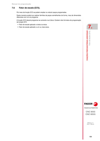 Manual de programação
CNC 8055
CNC 8055i
FUNÇÕES
PREPARATÓRIAS
ADICIONAIS
7.
MODELO ·T·
SOFT: V02.2X
·125·
Fator
de
escala
(G72).
7.6 Fator de escala (G72).
Por meio da função G72 se podem ampliar ou reduzir peças programadas.
Desta maneira podem-se realizar famílias de peças semelhantes de forma, mas de dimensões
diferentes com um só programa.
A função G72 deverá programar-se somente num bloco. Existem dois formatos de programação
da função G72:
• Fator de escala aplicado a todos os eixos.
• Fator de escala aplicado a um ou mais eixos.
 