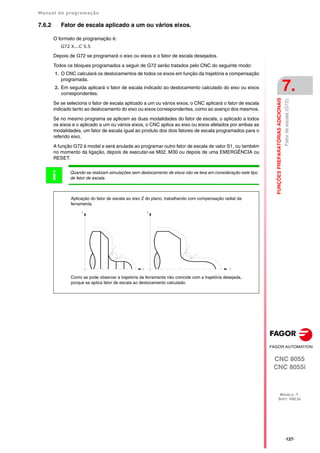 Manual de programação
CNC 8055
CNC 8055i
FUNÇÕES
PREPARATÓRIAS
ADICIONAIS
7.
MODELO ·T·
SOFT: V02.2X
·127·
Fator
de
escala
(G72).
7.6.2 Fator de escala aplicado a um ou vários eixos.
O formato de programação é:
G72 X...C 5.5
Depois de G72 se programará o eixo ou eixos e o fator de escala desejados.
Todos os bloques programados a seguir de G72 serão tratados pelo CNC do seguinte modo:
1. O CNC calculará os deslocamentos de todos os eixos em função da trajetória e compensação
programada.
2. Em seguida aplicará o fator de escala indicado ao deslocamento calculado do eixo ou eixos
correspondentes.
Se se seleciona o fator de escala aplicado a um ou vários eixos, o CNC aplicará o fator de escala
indicado tanto ao deslocamento do eixo ou eixos correspondentes, como ao avanço dos mesmos.
Se no mesmo programa se aplicam as duas modalidades do fator de escala, o aplicado a todos
os eixos e o aplicado a um ou vários eixos, o CNC aplica ao eixo ou eixos afetados por ambas as
modalidades, um fator de escala igual ao produto dos dois fatores de escala programados para o
referido eixo.
A função G72 é modal e será anulada ao programar outro fator de escala de valor S1, ou também
no momento da ligação, depois de executar-se M02, M30 ou depois de uma EMERGÊNCIA ou
RESET.
Quando se realizam simulações sem deslocamento de eixos não se leva em consideração este tipo
de fator de escala.
i
Como se pode observar a trajetória da ferramenta não coincide com a trajetória desejada,
porque se aplica fator de escala ao deslocamento calculado.
Aplicação do fator de escala ao eixo Z do plano, trabalhando com compensação radial da
ferramenta.
 