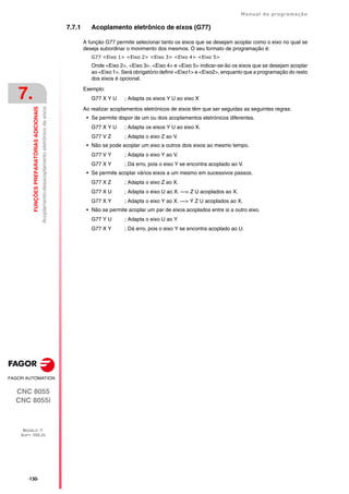 ·130·
Manual de programação
CNC 8055
CNC 8055i
7.
FUNÇÕES
PREPARATÓRIAS
ADICIONAIS
MODELO ·T·
SOFT: V02.2X
Acoplamento-desacoplamento
eletrônico
de
eixos
7.7.1 Acoplamento eletrônico de eixos (G77)
A função G77 permite selecionar tanto os eixos que se desejam acoplar como o eixo no qual se
deseja subordinar o movimento dos mesmos. O seu formato de programação é:
G77 <Eixo 1> <Eixo 2> <Eixo 3> <Eixo 4> <Eixo 5>
Onde <Eixo 2>, <Eixo 3>, <Eixo 4> e <Eixo 5> indicar-se-ão os eixos que se desejam acoplar
ao <Eixo 1>. Será obrigatório definir <Eixo1> e <Eixo2>, enquanto que a programação do resto
dos eixos é opcional.
Exemplo:
G77 X Y U ; Adapta os eixos Y U ao eixo X
Ao realizar acoplamentos eletrónicos de eixos têm que ser seguidas as seguintes regras:
• Se permite dispor de um ou dois acoplamentos eletrónicos diferentes.
G77 X Y U ; Adapta os eixos Y U ao eixo X.
G77 V Z ; Adapta o eixo Z ao V.
• Não se pode acoplar um eixo a outros dois eixos ao mesmo tempo.
G77 V Y ; Adapta o eixo Y ao V.
G77 X Y ; Dá erro, pois o eixo Y se encontra acoplado ao V.
• Se permite acoplar vários eixos a um mesmo em sucessivos passos.
G77 X Z ; Adapta o eixo Z ao X.
G77 X U ; Adapta o eixo U ao X. —> Z U acoplados ao X.
G77 X Y ; Adapta o eixo Y ao X. —> Y Z U acoplados ao X.
• Não se permite acoplar um par de eixos acoplados entre si a outro eixo.
G77 Y U ; Adapta o eixo U ao Y.
G77 X Y ; Dá erro, pois o eixo Y se encontra acoplado ao U.
 