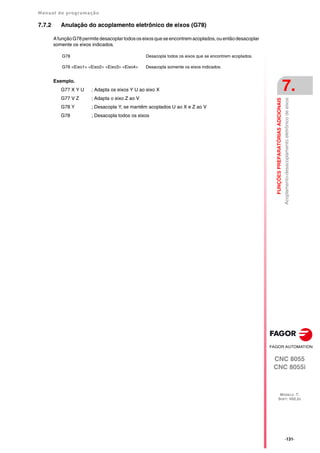 Manual de programação
CNC 8055
CNC 8055i
FUNÇÕES
PREPARATÓRIAS
ADICIONAIS
7.
MODELO ·T·
SOFT: V02.2X
·131·
Acoplamento-desacoplamento
eletrônico
de
eixos
7.7.2 Anulação do acoplamento eletrônico de eixos (G78)
A função G78 permite desacoplar todos os eixos que se encontrem acoplados,ou então desacoplar
somente os eixos indicados.
Exemplo.
G77 X Y U ; Adapta os eixos Y U ao eixo X
G77 V Z ; Adapta o eixo Z ao V
G78 Y ; Desacopla Y, se mantêm acoplados U ao X e Z ao V
G78 ; Desacopla todos os eixos
G78 Desacopla todos os eixos que se encontrem acoplados.
G78 <Eixo1> <Eixo2> <Eixo3> <Eixo4> Desacopla somente os eixos indicados.
 