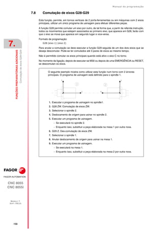 ·132·
Manual de programação
CNC 8055
CNC 8055i
7.
FUNÇÕES
PREPARATÓRIAS
ADICIONAIS
MODELO ·T·
SOFT: V02.2X
Comutação
de
eixos
G28-G29
7.8 Comutação de eixos G28-G29
Esta função, permite, em tornos verticais de 2 porta-ferramentas ou em máquinas com 2 eixos
principais, utilizar um único programa de usinagem para efetuar diferentes peças.
A função G28 permite comutar um eixo por outro, de tal forma que, a partir da referida instrução,
todos os movimentos que estejam associados ao primeiro eixo, que aparece em G28, farão com
que o eixo se mova que aparece em segundo lugar e vice-versa.
Formato de programação:
G28 (eixo 1) (eixo 2)
Para anular a comutação se deve executar a função G29 seguida de um dos dois eixos que se
deseja descomutar. Pode-se ter comutados até 3 pares de eixos ao mesmo tempo.
Não é permitido comutar os eixos principais quando está ativo o eixo C no torno.
No momento da ligação, depois de executar-se M30 ou depois de uma EMERGÊNCIA ou RESET,
se descomutan os eixos.
O seguinte exemplo mostra como utilizar esta função num torno com 2 árvores
principais. O programa de usinagem está definido para o spindle 1.
1. Executar o programa de usinagem no spindle1.
2. G28 ZW. Comutação de eixos ZW.
3. Selecionar o spindle 2.
4. Deslocamento de origem para usinar no spindle 2.
5. Executar um programa de usinagem.
 Se executará no spindle 2.
 Enquanto isso, substituir a peça elaborada na mesa 1 por outra nova.
6. G29 Z. Des-comutação de eixos ZW.
7. Selecionar o spindle 1.
8. Anular deslocamento de origem para usinar na mesa 1.
9. Executar um programa de usinagem.
 Se executará na mesa 1.
 Enquanto isso, substituir a peça elaborada na mesa 2 por outra nova.
 
