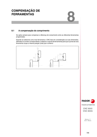 CNC 8055
CNC 8055i
MODELO ·T·
SOFT: V02.2X
8
·133·
COMPENSAÇÃO DE
FERRAMENTAS
8.1 A compensação do comprimento
Se aplica sempre para compensar a diferença de comprimento entre as diferentes ferramentas
programadas.
Quando se seleciona uma nova ferramenta o CNC leva em consideração as suas dimensões,
definidas no corretor correspondente, e desloca o suporte de ferramentas para que a ponta da nova
ferramenta ocupe a mesma posição (cota) que a anterior.
 