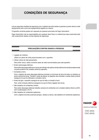 CNC 8055
CNC 8055i
·15·
CONDIÇÕES DE SEGURANÇA
Leia as seguintes medidas de segurança com o objetivo de evitar lesões a pessoas e prever danos a este
equipamento bem como aos equipamentos ligados ao mesmo.
O aparelho somente poderá ser reparado por pessoal autorizado de Fagor Automation.
Fagor Automation não se responsabiliza por qualquer dano físico ou material que seja ocasionado pelo
não cumprimento destas normas básicas de segurança.
PRECAUÇÕES CONTRA DANOS A PESSOAS
• Ligação de módulos.
Utilizar os cabos de união proporcionados com o aparelho.
• Utilizar cabos de rede apropriados
Para evitar riscos, utilizar somente cabos de rede recomendados para este aparelho.
• Evitar sobrecargas elétricas.
Paraevitar descargaselétricase riscos de incêndio nãoaplicartensão elétricafora da faixaselecionada
na parte posterior da unidade central do aparelho.
• Conexões à terra
Com o objetivo de evitar descargas elétricas conectar os terminais de terra de todos os módulos ao
ponto central de terras. Também, antes de efetuar as ligações das entradas e saídas deste produto
assegurar-se que foi efetuada a conexão à terra.
• Antes de ligar o aparelho assegure-se que foi feita a conexão à terra.
Para evitar choques elétricos assegurar-se que foi feita a ligação dos terras.
• Não trabalhar em ambientes úmidos.
Para evitar descargas elétricas trabalhar sempre em ambientes com umidade relativa inferior ao 90%
sem condensação a 45 ºC.
• Não trabalhar em ambientes explosivos.
Com o objetivo de evitar possíveis perigos , lesões ou danos, não trabalhar em ambientes explosivos.
 