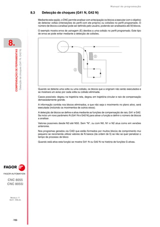 ·152·
Manual de programação
CNC 8055
CNC 8055i
8.
COMPENSAÇÃO
DE
FERRAMENTAS
MODELO ·T·
SOFT: V02.2X
Detecção
de
choques
(G41
N,
G42
N)
8.3 Detecção de choques (G41 N, G42 N)
Mediante esta opção, o CNC permite analisar com antecipação os blocos a executar com o objetivo
de detectar voltas (interseções do perfil com ele próprio) ou colisões no perfil programado. O
número de blocos a analisar pode ser definido pelo usuário, podendo ser analisados até 50 blocos.
O exemplo mostra erros de usinagem (E) devidos a uma colisão no perfil programado. Este tipo
de erros se pode evitar mediante a detecção de colisões.
Quando se detecta uma volta ou uma colisão, os blocos que a originam não serão executados e
se mostrará um aviso por cada volta ou colisão eliminada.
Casos possíveis: degrau na trajetória reta, degrau em trajetória circular e raio de compensação
demasiadamente grande.
A informação contida nos blocos eliminados, e que não seja o movimento no plano ativo, será
executada (incluindo os movimentos de outros eixos).
A detecção de blocos se define e ativa mediante as funções de compensação de raio, G41 e G42.
Se inclui um novo parâmetro N (G41 N e G42 N) para ativar a função e definir o número de blocos
a analisar.
Valores possíveis desde N3 até N50. Sem "N", ou com N0, N1 e N2 atua como em versões
anteriores.
Nos programas gerados via CAD que estão formados por muitos blocos de comprimento mui
pequeno se recomenda utilizar valores de N baixos (da ordem de 5) se não se quer penalizar o
tempo de processo de bloco
Quando está ativa esta função se mostra G41 N ou G42 N na história de funções G ativas.
 