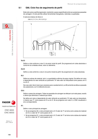 ·154·
Manual de programação
CNC 8055
CNC 8055i
9.
CICLOS
FIXOS
MODELO ·T·
SOFT: V02.2X
G66.
Ciclo
fixo
de
seguimento
de
perfil
9.1 G66. Ciclo fixo de seguimento de perfil
Este ciclo usina o perfil programado, mantendo o passo especificado entre as sucessivas passadas
de usinagem. O ciclo permite utilizar ferramentas triangulares, redondas e quadradas.
A estrutura básica do bloco é:
G66 X Z I C A L M H S E Q J
X±5.5
Define a cota conforme o eixo X, do ponto inicial do perfil. Se programará em cotas absolutas e
conforme as unidades ativas, raios ou diâmetros.
Z±5.5
Define a cota conforme o eixo Z, do ponto inicial do perfil. Se programará em cotas absolutas.
I5.5
Define as sobras de material, isto é, a quantidade a eliminar da peça original. Se define em raios
e dependendo do valor atribuído ao parâmetro "A" este valor se interpretará como passou em X
ou em Z.
Se o seu valor não é maior que o excesso para o acabamento (L ou M) somente se efetua a passada
de acabamento, se H é diferente de zero.
C5.5
Define o passo de usinagem. Todas as passadas de usinagem se efetuam com este passo, exceto
a última que eliminará o material que sobra.
Se define em raios e dependendo do valor atribuído ao parâmetro "A" este valor se interpretará,
o mesmo que "I", como passo em X ou em Z. Se se programa com valor 0, o CNC visualizará o
erro correspondente.
A1.
Define o eixo principal de usinagem.
• Se se programa A0, o eixo principal será o Z. O valor de "I" se toma como sobras de material
em X e o valor de "C" como passo em X.
• Se se programa A1, o eixo principal será o X. O valor de "I" se toma como sobras de material
em Z e o valor de "C" como passo em Z.
 