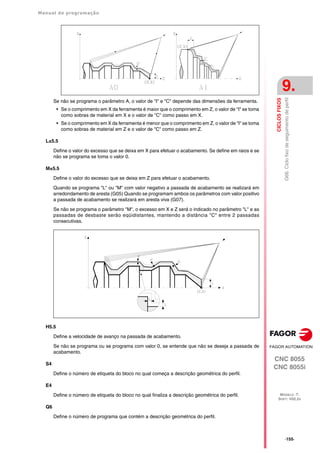 Manual de programação
CNC 8055
CNC 8055i
CICLOS
FIXOS
9.
MODELO ·T·
SOFT: V02.2X
·155·
G66.
Ciclo
fixo
de
seguimento
de
perfil
Se não se programa o parâmetro A, o valor de "I" e "C" depende das dimensões da ferramenta.
• Se o comprimento em X da ferramenta é maior que o comprimento em Z, o valor de "I" se toma
como sobras de material em X e o valor de "C" como passo em X.
• Se o comprimento em X da ferramenta é menor que o comprimento em Z, o valor de "I" se toma
como sobras de material em Z e o valor de "C" como passo em Z.
L±5.5
Define o valor do excesso que se deixa em X para efetuar o acabamento. Se define em raios e se
não se programa se toma o valor 0.
M±5.5
Define o valor do excesso que se deixa em Z para efetuar o acabamento.
Quando se programa "L" ou "M" com valor negativo a passada de acabamento se realizará em
arredondamento de aresta (G05) Quando se programam ambos os parâmetros com valor positivo
a passada de acabamento se realizará em aresta viva (G07).
Se não se programa o parâmetro "M", o excesso em X e Z será o indicado no parâmetro "L" e as
passadas de desbaste serão eqüidistantes, mantendo a distância "C" entre 2 passadas
consecutivas.
H5.5
Define a velocidade de avanço na passada de acabamento.
Se não se programa ou se programa com valor 0, se entende que não se deseja a passada de
acabamento.
S4
Define o número de etiqueta do bloco no qual começa a descrição geométrica do perfil.
E4
Define o número de etiqueta do bloco no qual finaliza a descrição geométrica do perfil.
Q6
Define o número de programa que contém a descrição geométrica do perfil.
 